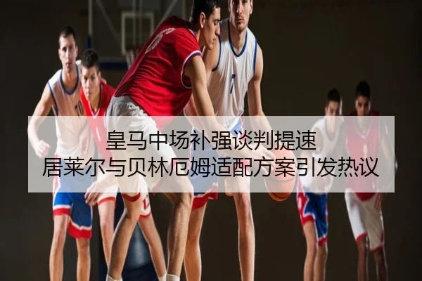 皇马中场补强谈判提速 居莱尔与贝林厄姆适配方案引发热议