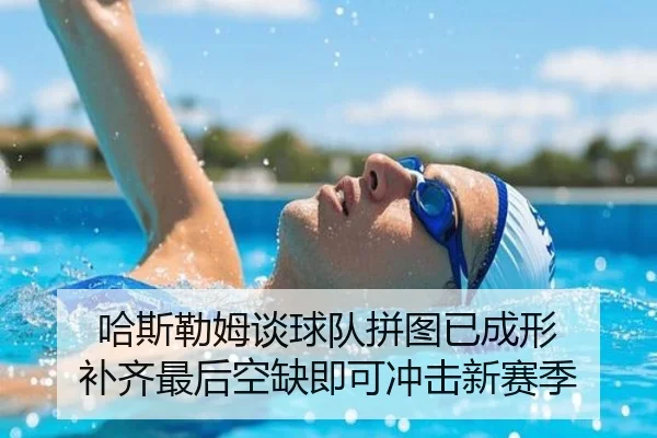 哈斯勒姆谈球队拼图已成形 补齐最后空缺即可冲击新赛季